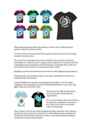 When exploring the possible merchandise I could create, I looked into the
popular and most common, t-shirt.
In order to know if the work was fit for purpose I had to research into existing
products from the client.
This would be a safe approach as there would be a strong chance the client
would approve. I did not want to copy previous designs as it was made clear the
organisation was in desperate need of fresh ideas and designs they could use. I
just wanted to base an idea of something already created.
Simplicity was the word looked at most in terms of the original target audience.
Using the logo on the products made it very clear and simple. It did not over
complicate the merchandise.
I explored different ways of presenting the logo, whether it was through a
campaign used in the poster creation of #WaveAwayWaste or just a clear and
lighter logo across the full t-shirt.
The shirt on the right would work in
terms of a poster to advertise the
organisation.
For a t-shirt design it does not work. It is
not attractive enough for someone to
buy. There is too much text and the
colour is off putting.
These t-shirts I feel are not at the standard I feel they should be. The audience
should have been properly researched. As well as Ripcurl, other existing surf
brands should have been explored in order to understand what the audience
would wear and what they wouldn’t.
 
