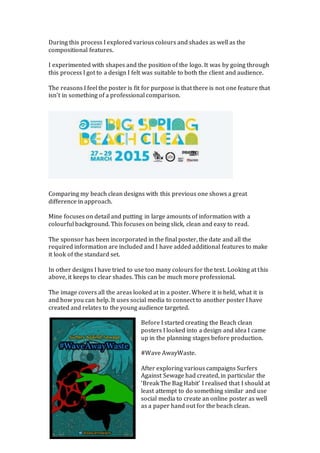 During this process I explored various colours and shades as well as the
compositional features.
I experimented with shapes and the position of the logo. It was by going through
this process I got to a design I felt was suitable to both the client and audience.
The reasons I feel the poster is fit for purpose is that there is not one feature that
isn’t in something of a professional comparison.
Comparing my beach clean designs with this previous one shows a great
difference in approach.
Mine focuses on detail and putting in large amounts of information with a
colourful background. This focuses on being slick, clean and easy to read.
The sponsor has been incorporated in the final poster, the date and all the
required information are included and I have added additional features to make
it look of the standard set.
In other designs I have tried to use too many colours for the text. Looking at this
above, it keeps to clear shades. This can be much more professional.
The image covers all the areas looked at in a poster. Where it is held, what it is
and how you can help. It uses social media to connect to another poster I have
created and relates to the young audience targeted.
Before I started creating the Beach clean
posters I looked into a design and idea I came
up in the planning stages before production.
#Wave AwayWaste.
After exploring various campaigns Surfers
Against Sewage had created, in particular the
‘Break The Bag Habit’ I realised that I should at
least attempt to do something similar and use
social media to create an online poster as well
as a paper hand out for the beach clean.
 