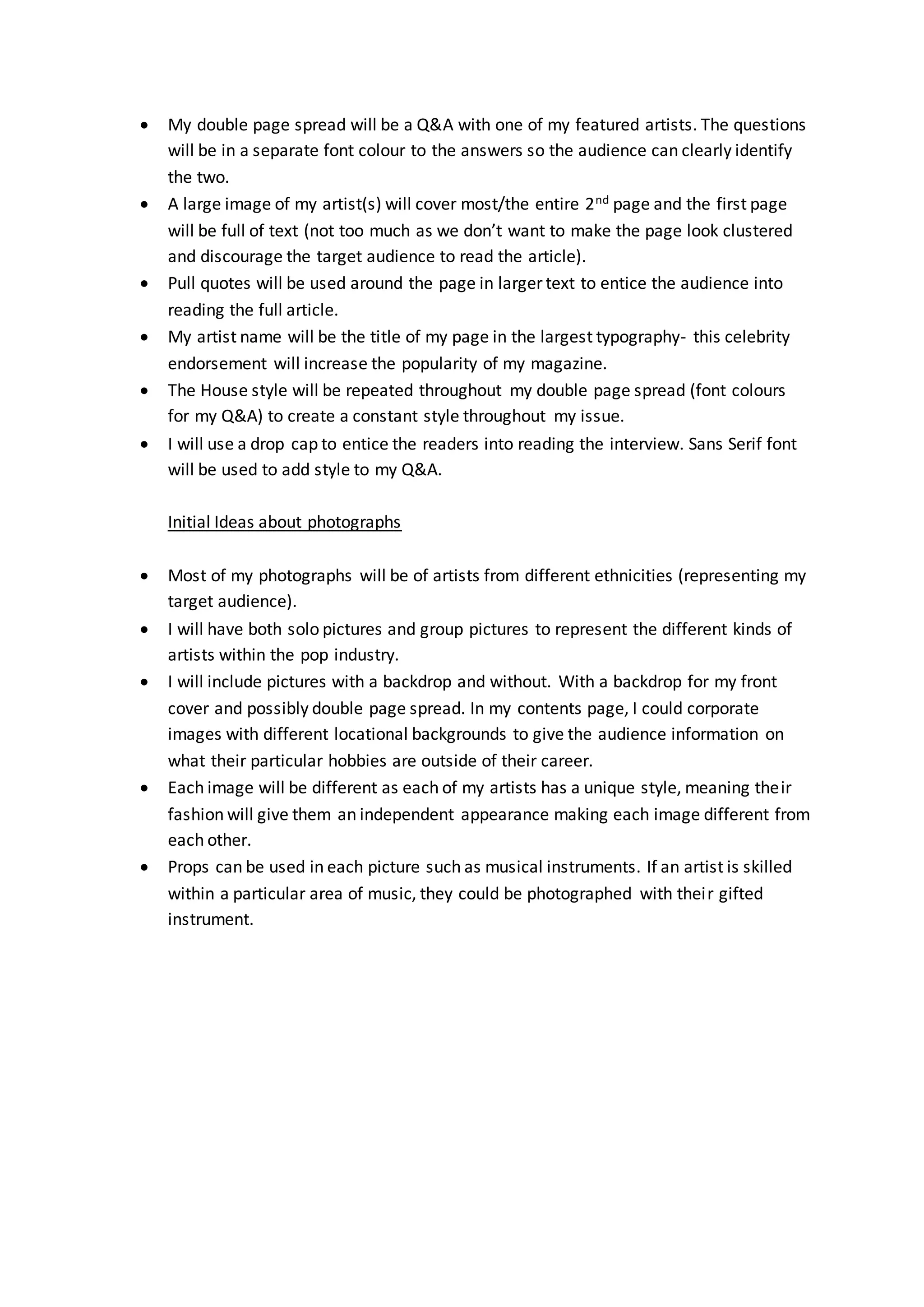  My double page spread will be a Q&A with one of my featured artists. The questions
will be in a separate font colour to the answers so the audience can clearly identify
the two.
 A large image of my artist(s) will cover most/the entire 2nd page and the first page
will be full of text (not too much as we don’t want to make the page look clustered
and discourage the target audience to read the article).
 Pull quotes will be used around the page in larger text to entice the audience into
reading the full article.
 My artist name will be the title of my page in the largest typography- this celebrity
endorsement will increase the popularity of my magazine.
 The House style will be repeated throughout my double page spread (font colours
for my Q&A) to create a constant style throughout my issue.
 I will use a drop cap to entice the readers into reading the interview. Sans Serif font
will be used to add style to my Q&A.
Initial Ideas about photographs
 Most of my photographs will be of artists from different ethnicities (representing my
target audience).
 I will have both solo pictures and group pictures to represent the different kinds of
artists within the pop industry.
 I will include pictures with a backdrop and without. With a backdrop for my front
cover and possibly double page spread. In my contents page, I could corporate
images with different locational backgrounds to give the audience information on
what their particular hobbies are outside of their career.
 Each image will be different as each of my artists has a unique style, meaning their
fashion will give them an independent appearance making each image different from
each other.
 Props can be used in each picture such as musical instruments. If an artist is skilled
within a particular area of music, they could be photographed with their gifted
instrument.
 