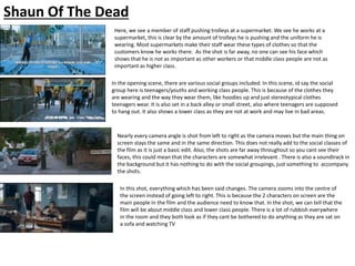 Shaun Of The Dead
Here, we see a member of staff pushing trolleys at a supermarket. We see he works at a
supermarket, this is clear by the amount of trolleys he is pushing and the uniform he is
wearing. Most supermarkets make their staff wear these types of clothes so that the
customers know he works there. As the shot is far away, no one can see his face which
shows that he is not as important as other workers or that middle class people are not as
important as higher class.
In the opening scene, there are various social groups included. In this scene, id say the social
group here is teenagers/youths and working class people. This is because of the clothes they
are wearing and the way they wear them, like hoodies up and just stereotypical clothes
teenagers wear. It is also set in a back alley or small street, also where teenagers are supposed
to hang out. It also shows a lower class as they are not at work and may live in bad areas.
Nearly every camera angle is shot from left to right as the camera moves but the main thing on
screen stays the same and in the same direction. This does not really add to the social classes of
the film as it is just a basic edit. Also, the shots are far away throughout so you cant see their
faces, this could mean that the characters are somewhat irrelevant . There is also a soundtrack in
the background but it has nothing to do with the social groupings, just something to accompany
the shots.
In this shot, everything which has been said changes. The camera zooms into the centre of
the screen instead of going left to right. This is because the 2 characters on screen are the
main people in the film and the audience need to know that. In the shot, we can tell that the
film will be about middle class and lower class people. There is a lot of rubbish everywhere
in the room and they both look as if they cant be bothered to do anything as they are sat on
a sofa and watching TV
 