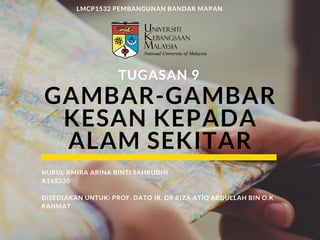 GAMBAR-GAMBAR
KESAN KEPADA
ALAM SEKITAR
TUGASAN 9
LMCP1532 PEMBANGUNAN BANDAR MAPAN
NURUL AMIRA ARINA BINTI SAHRUDIN
A165330
DISEDIAKAN UNTUK: PROF. DATO IR. DR RIZA ATIQ ABDULLAH BIN O.K
RAHMAT
