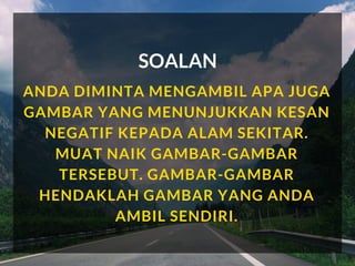 SOALAN
ANDA DIMINTA MENGAMBIL APA JUGA
GAMBAR YANG MENUNJUKKAN KESAN
NEGATIF KEPADA ALAM SEKITAR.
MUAT NAIK GAMBAR-GAMBAR
TERSEBUT. GAMBAR-GAMBAR
HENDAKLAH GAMBAR YANG ANDA
AMBIL SENDIRI.