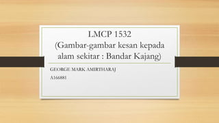 LMCP 1532
(Gambar-gambar kesan kepada
alam sekitar : Bandar Kajang)
GEORGE MARK AMIRTHARAJ
A166881
 