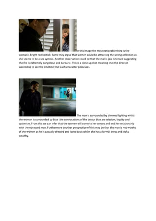 In this image the most noticeable thing is the
woman’s bright red lipstick. Some may argue that women could be attracting the wrong attention as
she seems to be a sex symbol. Another observation could be that the man’s jaw is tensed suggesting
that he is extremely dangerous and barbaric. This is a close up shot meaning that the director
wanted us to see the emotion that each character possesses
The man is surrounded by dimmed lighting whilst
the woman is surrounded by blue .the connotations of the colour blue are wisdom, loyalty and
optimism. From this we can infer that the women will come to her senses and end her relationship
with the obsessed man. Furthermore another perspective of this may be that the man is not worthy
of the women as he is casually dressed and looks basic whilst she has a formal dress and looks
wealthy.
 