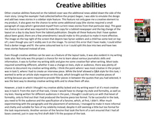 Creative abilities 
Other creative abilities featured on the tabloid cover was the additional news added down the side of the 
main story. Using the example I had collected before the project began, I was able to emulate the design 
and add two news stories in a sidebar style feature. This feature not only gave me a creative element to 
my product, it also gave me the chance to write some additional copy (the stories required a small 
paragraph of copy which I generated myself from current news stories from that particular day). This gave 
me chance to see what was required to make the copy for a tabloid newspaper and the big change of the 
layout on a day to day basis from the tabloid publication. Despite all these features that I have spoken 
about been good, there are a few amendments I would make to this product to make it more effective. 
The image on the top right of the screen that depicts two Syrian soldiers and a child has some text on top 
of I, even though you can’t visibly see it on the image. To correct this error that I have made, I could either 
find a darker image and fit the same coloured text to it or I could split this box into two and have two 
news stories featured instead of one. 
Even though creative abilities can be seen as a feature of the layout tasks, it was also evident in my writing 
tasks also. Not only was this project a chance for me to learn about various journalistic skills and 
information, it was to further my writing skills and give me some creative flair when writing. Most tasks 
required something different, whether it was a change on lexis, style or audience, there was plenty of 
chance to document my creative writing ability. I think the point where I was most creative in the project 
was in task 5, where I had to create an interview piece. While the brief allowed a Q&A style for this task, I 
wanted to write an article style response on this task, which brought out the most creative pieces of 
writing because you were required to provide filler pieces in between the quotes that you had selected, it 
was the best way to develop creative writing skills and to show them off also. 
However, a task in which I thought my creative ability lacked and my writing wasn’t at it’s most creative 
was in task 4. From the start of that task, I knew I would have to change my style and formality, as well as 
my lexis. Having written for different audiences in the past, I thought I could carry on with that kevel of 
formality, only to find out that I had produced the fanzine piece too formal. To be successful in the task, 
you need to fit the audience and the specification of a fanzine, which, at first, I didn’t. After much 
experimenting with the paragraphs and the placement of sentences, I managed to make it more informal 
and chatty and suitable for fans of my celebrity instead, despite it still seeming a little but too formal for 
the task requirements. Another version of the fanzine that took the form of a rant ensured that I had all 
bases covered, just in case my first draft didn’t fit the purpose of the task. 
 