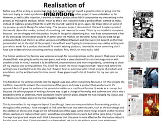 Realisation of 
intentions 
Before any of the writing or production tasks had begun, I had set myself a goal/intention of going into the 
tasks and trying to make a professional product, like I do in every other project I have undertaken so far. 
However, as well as this intention, I wanted to make a product that didn’t compromise my own writing in the 
process of making the product. What I mean by this is that I want to make a product that I wanted to make, 
instead of making a product that fits in with the market I wanted to go in, again, like I have done on some of 
my previous projects. Design for advertising,. The previous project, documented this well. I made a product 
that would please the market, instead of something that I wanted to make. This is by no shortfall a complaint 
because I am very happy with the product I made in design for advertising but I may have compromised a few 
of my own ideas for ones that would fit in better with the market. On the other hand, this work did not go 
undocumented, I put them in as other versions and different flavours and they were still evident on the final 
presentation but at the start of the project, I knew that I wasn’t going to compromise my creative writing and 
journalistic works for a product that would fit in with existing products, I wanted to make something that I 
have just written without consulting previous products first, which, on most tasks, I did. 
The formal version of my fanzine was evidence enough for no compromises on this project. That piece of work 
showed that I was going to write my own piece, not write a piece destined for a certain magazine or with 
another article in mind, I wanted it to be different, unconventional and more importantly, something to show 
off my creative and writing abilities. Yes, it still fits in with the music magazines that I researched before the 
writing tasks, I wanted it to do this also, but I haven’t been as extensive with critical analysis of products and 
emulations on the written tasks this time round, I have given myself a bit of freedom for my own spin on 
things. 
This freedom of my writing extends into the layout tasks also. After researching fanzines, I felt that despite the 
tradition, I wanted to subvert the conventions of the genre and make a product that was formal in it’s 
approach but still gave the audience the same information as a traditional fanzine. It works as a concept but 
because the whole purpose of writing a fanzine was to get a change of formality and audience and this is why I 
decided to write an alternate, more accessible fanzine written piece, despite me not changing my layout, due 
to it been a secondary piece to my final magazine layout. 
This is also evident in my magazine layout. Even though there are many emulations from existing products 
throughout the product, I have managed to find some features that were my own, such as the title design and 
the addition of the second image on the left hand side of the page. Some more things evident on the Florence 
Welsh example are features that I wish I would have emulated into my work, but at the same time, I’m glad 
I’ve kept it original and simple and I think it transpires that this piece is more effective for this feature about it. 
For the most part then, I have managed to achieve what I set out to do without many issue whatsoever. 
 
