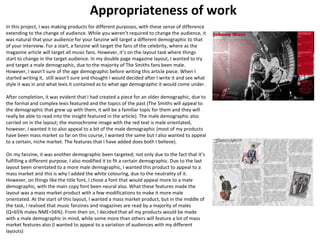 Appropriateness of work 
In this project, I was making products for different purposes, with these sense of difference 
extending to the change of audience. While you weren’t required to change the audience, it 
was natural that your audience for your fanzine will target a different demographic to that 
of your interview. For a start, a fanzine will target the fans of the celebrity, where as the 
magazine article will target all music fans. However, it’s on the layout task where things 
start to change in the target audience. In my double page magazine layout, I wanted to try 
and target a male demographic, due to the majority of The Smiths fans been male. 
However, I wasn’t sure of the age demographic before writing this article piece. When I 
started writing it, still wasn't sure and thought I would decided after I write it and see what 
style it was in and what lexis it contained as to what age demographic it would come under. 
After completion, it was evident that I had created a piece for an older demographic, due to 
the formal and complex lexis featured and the topics of the past (The Smiths will appeal to 
the demographic that grew up with them, it will be a familiar topic for them and they will 
really be able to read into the insight featured in the article). The male demographic also 
carried on in the layout; the monochrome image with the red text is male orientated, 
however, I wanted it to also appeal to a bit of the male demographic (most of my products 
have been mass market so far on this course, I wanted the same but I also wanted to appeal 
to a certain, niche market. The features that I have added does both I believe). 
On my fanzine, it was another demographic been targeted; not only due to the fact that it’s 
fulfilling a different purpose, I also modified it to fit a certain demographic. Due to the last 
layout been orientated to a more male demographic, I wanted this product to appeal to a 
mass market and this is why I added the white colouring, due to the neutrality of it. 
However, on things like the title font, I chose a font that would appeal more to a male 
demographic, with the main copy font been neural also. What these features made the 
layout was a mass market product with a few modifications to make it more male 
orientated. At the start of this layout, I wanted a mass market product, but in the middle of 
the task, I realised that music fanzines and magazines are read by a majority of males 
(Q=65% males NME=56%). From then on, I decided that all my products would be made 
with a male demographic in mind, while some more than others will feature a lot of mass 
market features also (I wanted to appeal to a variation of audiences with my different 
layouts) 
 