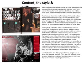 Content, the style & 
skills In the magazine layout, I wanted to make my target demographic that 
of an older demographic who were around when The smiths were 
around, that way they would reminisce about those time and the 
article would also entice them through the familiarity of the subject. 
The article was also written in a formal lexis, which would , without 
making an assumption, discourage a younger demographic from 
reading, due to this target audience liking the less copy, more images 
layout of magazine design. This copy was well written and in my 
opinion, exhibited my creative flair for writing and displayed my skill 
of writing for different audiences and purposes in the earlier tasks. 
The copy that I had written in Task 5 for the interview task was 
conventional to the genre, in terms of lengths. However, when it 
came to translating that to my layout, some text had to be reduced, 
due to the fact that I either had the remaining copy or I added a 
sidebar to the right hand portion of the layout. This was a decision 
that I experimented with and altered the layout many times before 
settling on the layout with the sidebar included. I decided that the 
copy looked right on the left hand side but I wanted to try a 
technique that would make my article stand out from others. Due to 
the fact that the piece that I had emulated (top left) so far during this 
task, mainly for the double page image and pull quotes, I decided to 
make my interview unconventional to this existing product. The 
sidebar includes the short version of the interview that I hope will 
entice the target demographic to read the rest of the article. 
I decided from the start of the project that I was going to have an 
article style interview, instead of a Q&A style. This was down to the 
fact that I had a lot of primary and secondary research, which I felt 
that I could transform into a long form response. 
 