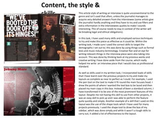 Content, the style & 
skills This article style of writing an interview is quite unconventional to the 
genre and isn’t used that often, unless the journalist manages to 
acquire very detailed answers from the interviewee (some artists give 
the journalist hardly anything and they have to try and use fillers and 
extra information in the interviewees quotes to make I sounds 
interesting. This of course needs to stay in context of the writer will 
be breaking legal and ethical obligations). 
In this task, I have used many skills and employed various techniques 
to try and make this piece as effective as it could be. Within the 
writing task, I made sure I used the correct skills to target the 
demographic I set out to; this was done by using things such as formal 
lexis and music industry terminology. Creative flair and an eye for 
writing relevant things in the interview piece were also taking into 
account. This was done by thinking back at my previous works and 
creative writing I have done aside from the course, which really 
helped me write an interview piece that I would class as professional 
standard. 
As well as skills used in my written task, I incorporated loads of skills 
that I have learnt over the previous projects to try and make my 
layouts as complete as near to perfect as I could. For example, I used 
the pen tool on the text to make it fit round the main focuses head. I 
drew the points of where I wanted the text box to be laced and then 
placed my main copy in this box. Instead of been a standard column, I 
have transformed it to be one of the most prominent features of this 
layout. Despite me not having this skill to use from other projects, it 
was an easy skill to pick up and I was able to perform the feature 
quite quickly and simply. Another example of a skill that I used on this 
layout was the use of the shape tools which I have used for many 
projects previously. I used the shape tool to draw the box of my 
sidebar, which was done simply and while it wasn’t a tough skills to 
carry out, it added a lot of effectiveness to the layout. 
 