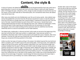 Content, the style & 
skills In terms of content, the tabloid written task was the one that generated the least copy, which was a 
good thing when it came to my layout task, due to the lack of space to add much copy. However, 
when I first began this task, I refused to, at first, change my style and adjust my lexis for the task. For 
this reason, my first draft reads like an informative piece, not a sensational news article, like tabloid 
news stories have to be. 
After many more drafts and a lot of deliberation over the use of various words, had a tabloid news 
stories that grabbed the consumer from the off and was sensational in nature. It was the waste of 
time from the failure to change styles that I would change if I repeated this particular task. From the 
start of the task, I would think about my work choice and if I was unsure, I would check some 
existing tabloid openings and look at the language they have used. Tabloid are traditionally a chatty 
and informal type of news reporting and conventionally, but not exclusively, for the C2DE 
demographic, due to the simple wording and the voyeuristic look into celebrities lives that this 
viewership seems to crave (no assumptions can be made however). 
The tabloid style, traditionally, is informal and that’s what made me worried at the beginning of this 
task, due to the fact that I have never written in a tabloid style, I have only ever written in a 
broadsheet, informative style in both my past projects and outside the course. However, after many 
attempts, I find that this style was easy to generate and much thought didn't need to be put in, as 
long as you answered all the key questions in the article. 
Unlike my other two types of creative writing in this project, the tabloid required the most technical 
skills to complete, even if it didn’t require the most writing skills. In the layout task, I first added the 
image at the top of the section, with the headline underneath it but I was informed through tutor 
and peer feedback that this wasn’t effective and it didn’t make the design stand out. At this point, I 
realised I would have to edit the image in Photoshop, before adding the image back to InDesign and 
fitting the headline around it. By adding a gradient level, I was able to make the image merge with 
the black background of the tabloid section and fit the headline around it. This looked effective, but I 
have since realised that one or two letter of the headline aren’t visible, due to them blending with a 
portion of my stock image. If repeated, I would change this feature but because this layout type is 
my third piece and it’s just showing I can create a tabloid layout, it fulfills it’s purpose. 
Another skill I used on this layout 
was the skill to add more text than 
required and generating it from 
nothing. This was required, due to 
the fact that left a small margin 
between the main story and the 
border, therefore I needed 
something to fill it, with current 
new been the top thing I could 
think of to fill the white space. 
Other skills on the tabloid layout 
include the use of shape to create 
the various boxes displaying the 
content in side, which were very 
easy to create, due to my past 
knowledge of InDesign. 
 