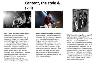 Content, the style & 
skills 
Why I chose this image for my layout? 
Due to the fact that I needed a 
landscape orientated image, I had to 
rule out all the portrait images I had 
selected for potential images to use in 
my layouts. After this process, there 
was only two landscape image I had 
earmarked for my double page spread 
and since the monochrome of the 
image would contrast well with red 
fonts and other red elements, I decided 
to go with this image. I believe this, 
along with the red features on the 
layout, make it one of my most 
effective designs on the layout tasks. 
Why I chose this image for my layout? 
After choosing a portrait image on the 
right hand side of the screen, I wanted 
to try and add a landscape image on 
the page with the copy. I chose the 
landscape image because it was easier 
to fit into the layout without making it 
look too busy. I also chose this image 
because the colours of the layout were 
red, white and black, with this image 
featuring them all, which made this 
photograph and obvious choice for the 
other magazine layout. 
Why I chose this image for my layout? 
My fanzine piece followed Johnny 
Marr’s life throughout his career, which 
featured a bit about his band The 
Smiths. Due to this fact, I wanted to try 
and fit a smiths style image and it ad to 
be portrait because the room I had on 
my fanzine layout only allowed it to be 
portrait. Another reason why I selected 
this image for my layout was the fact 
that it was a monochrome image which 
added to the handmade and retro feel 
of my fanzine, which, in turn, added 
effectiveness to this design. 
 