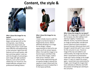 Content, the style & 
skills 
Why I chose this image for my 
layout? 
Before the layout tasks had 
begun and we were still on the 
writing tasks, I was thinking 
ahead to the layout tasks and 
thinking about how I could make 
them effective and eye0catching 
to the consumer. Apart from the 
features such as pull quotes, side 
bars and drop capital, I came up 
with the thought of contrasting a 
dark image with light aesthetic 
features, such as font and the 
sidebar box. As I found out, this 
looked effective and gave me a 
professional looking product. 
Why I chose this image for my 
layout? 
I never initially meant to add this 
image to my fanzine layout, it 
happened by chance. Before 
definitely deciding on an image 
for the design, I always 
experimented on them all to see 
which one fit on certain layouts. 
When I first add this image to my 
fanzine layout and tilted it like 
the rest of the images, it didn't 
look correct. However, after 
some further experimenting and 
an opacity change (I reduced the 
opacity to make it blend with the 
background more) it looked like it 
fir the layout perfectly. 
Why I chose this image for my layout? 
Again, this image wasn’t originally chose 
for my layout, but after adding it and 
altering it slightly, it looked very 
effective. At first, my fanzine featured 
an image of Johnny Marr and Bernard 
Sumner (electronic band members) 
because that part referenced them and I 
thought it would link well if I put a visual 
for the consumer to see. I found an 
image of the two and added it, but 
unfortunately, the image was blurred 
when I converted it to presentation 
mode and I had to change to the image 
above. If I were to repeat the project 
again, I would look more extensively for 
images, even though the images that I 
have collected are effective and fulfill 
the purpose of looking eye-catching to 
the consumer. 
 