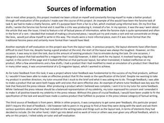 Sources of information 
Like in most other projects, this proje ct involved me been critical on myself and constantly forcing myself to make a better product 
through self-evaluation of the products I made over the course of this project. An example of this would have been the fanzine task of 
task 4; we had to make a chatty fanzine, with it’s purpose been from a fan to a fan, which involved using informal lexis. On my first few 
drafts, I wrote the fanzine too formal and it read like a critic was producing it, instead of a fan. In my opinion, it was the way I went about 
the article that was the issue; I tried to feature a lot of factual pieces of information, while the fanzine style is quite opinionated and often 
in the form of a rant. I decided that instead of making a structured piece, I would just try and create a rant and not concentrate on things 
like lexis, would just allow myself to write in this way. The results were a more informal piece, even if it was more formal than the 
traditional fanzine piece and certainly more formal than I would have liked. 
Another example of self-evaluation on this project was from the layout tasks. In previous projects, the layout elements have often been 
difficult to start from me, despite having a good product at the end, the start of the layout was always the toughest. However, on this 
occasion, it was easy to start the task, due to the amount of existing products I has to emulate during the task. On one occasion, I 
designed a layout that had worked for a magazine that I read (Q) however, it didn't work for my layout. It involved having a big drop 
capital; in the centre of the page and it looked effective on that particular layout, but when translated, it looked ineffective on my 
product. After a few amendments and a few drafts, I had a product that I had modified to meet an emulation of a product that I liked but 
in many other ways, it was unconventional of a Q magazine layout, which I wanted to achieve. 
As for tutor feedback from this task; it was a project where tutor feedback was fundamental to the success of my final products, without 
it, I wouldn’t have been able to make an effective product that fit the needs or the specification of the brief. Despite me wanting to take 
my product in another direction, my tutor ensured that I stuck to the brief and what it was asking me to do. Through feedback, I was able 
to make a product that we were both happy with and ones that were effective also. An example of where tutor feedback was key was the 
task that featured the press release. After producing a product which I believed was complete, I sent it to to my tutor for some feedback. 
While I believed the press release should be a balanced representation of my celebrity, my tutor expressed his concern and I amended it 
to make it all positive towards my celebrity in the press release. Without this piece of crucial feedback, I would have been unable to fir the 
specification of the task and would have made a useless product that fulfilled no purpose in the press release category of factual writing. 
The third source of feedback is from peers. While in other projects, it was compulsory to get some peer feedback, this particular project 
didn’t require this level of feedback. I did however talk to peers in my group to find ut how they were doing with the work and ask them 
various questions about what they had included on the writing tasks and things such as the layout task, in terms of elements they had 
decided to include. On the other hand, I didn’t go into detail and no work of mine or others was ever given any official feedback, which is 
why on this project, I relied solely on tutor and self-evaluation. 
 