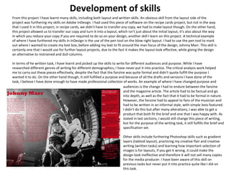 Development of skills 
From this project I have learnt many skills, including both layout and written skills. An obvious skill from the layout side of the 
project was furthering my skills on Adobe InDesign. I had used this piece of software on the recipe cards project, but not in the way 
that I used it in this project; in recipe cards, we didn’t have to transfer any copy, we had to make layout though. On the other hand, 
this project allowed us to transfer our copy and turn it into a layout, which isn't just about the initial layout, it’s also about the way 
in which you reduce your copy if you are required to do so on your design; another skill I learn on this project. A technical example 
of where I have furthered my skills in InDesign is the use of the pen tool on the blow right layout. I had to use the pen tool to mark 
out where I wanted to create my text box, before adding my text to fit around the man focus of the design, Johnny Marr. This skill is 
certainly one that I would use for further layout projects, due to the fact it makes the layout look effective, while giving the design 
an alternative to restrained and dull columns. 
In terms of he written task, I have learnt and picked up the skills to write for different audiences and purpose. While I have 
researched different genres of writing for different demographics, I have never put it into practice. The critical analysis work helped 
me to carry out these pieces effectively, despite the fact that the fanzine was quite formal and didn’t quote fulfill the purpose I 
wanted it to do. On the other hand though, it still fulfilled a purpose and because of all the drafts and versions I have done of the 
task, I believe I have done enough to have made professional collection of works. An example of where I have changed purpose and 
audiences is the change I had to endure between the fanzine 
and the magazine article. The article had to be factual and go 
into depth, as well as the fact that it had to be formal in nature. 
However, the fanzine had to appeal to fans of the musician and 
had to be written in an informal style, with simple lexis featured. 
I didn’t do this but after many alterations, I was able to get a 
product that both fit the brief and one that I was happy with. As 
stated in last sections, I would still change this piece of writing, 
but for the purpose of the writing task, it still fulfills the brief and 
specification set. 
Other skills include furthering Photoshop skills such as gradient 
layers (tabloid layout), practicing my creative flair and creative 
writing (written tasks) and learning how important selection of 
images is for layouts, if you get it wrong, it could make the 
design look ineffective and therefore it will not sell many copies 
for the media producer. I have been aware of this skill on 
previous tasks but never put it into practice quite like I did on 
this task. 
 