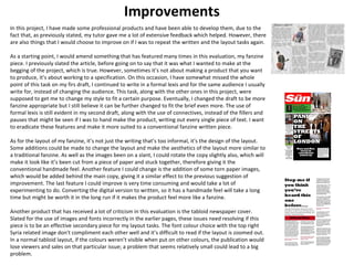 Improvements 
In this project, I have made some professional products and have been able to develop them, due to the 
fact that, as previously stated, my tutor gave me a lot of extensive feedback which helped. However, there 
are also things that I would choose to improve on if I was to repeat the written and the layout tasks again. 
As a starting point, I would amend something that has featured many times in this evaluation, my fanzine 
piece. I previously slated the article, before going on to say that it was what I wanted to make at the 
begging of the project, which is true. However, sometimes it’s not about making a product that you want 
to produce, it’s about working to a specification. On this occasion, I have somewhat missed the whole 
point of this task on my firs draft, I continued to write in a formal lexis and for the same audience I usually 
write for, instead of changing the audience. This task, along with the other ones in this project, were 
supposed to get me to change my style to fit a certain purpose. Eventually, I changed the draft to be more 
fanzine appropriate but I still believe it can be further changed to fit the brief even more. The use of 
formal lexis is still evident in my second draft, along with the use of connectives, instead of the fillers and 
pauses that might be seen if I was to hand make the product, writing out every single piece of text. I want 
to eradicate these features and make it more suited to a conventional fanzine written piece. 
As for the layout of my fanzine, it’s not just the writing that’s too informal, it's the design of the layout. 
Some additions could be made to change the layout and make the aesthetics of the layout more similar to 
a traditional fanzine. As well as the images been on a slant, I could rotate the copy slightly also, which will 
make it look like it’s been cut from a piece of paper and stuck together, therefore giving it the 
conventional handmade feel. Another feature I could change is the addition of some torn paper images, 
which would be added behind the main copy, giving it a similar effect to the previous suggestion of 
improvement. The last feature I could improve is very time consuming and would take a lot of 
experimenting to do. Converting the digital version to written, so it has a handmade feel will take a long 
time but might be worth it in the long run if it makes the product feel more like a fanzine. 
Another product that has received a lot of criticism in this evaluation is the tabloid newspaper cover. 
Slated for the use of images and fonts incorrectly in the earlier pages, these issues need resolving if this 
piece is to be an effective secondary piece for my layout tasks. The font colour choice with the top right 
Syria related image don't compliment each other well and it’s difficult to read if the layout is zoomed out. 
In a normal tabloid layout, if the colours weren’t visible when put on other colours, the publication would 
lose viewers and sales on that particular issue; a problem that seems relatively small could lead to a big 
problem. 
 