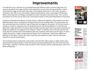 Improvements 
To resolve this issue, I will have to try and experiment with different colours and the image itself. The 
same can be said for the image and title I have selected for my main story. During production, I didn’t 
realise that the image and the white colouring on the headline would clash in such a way, but when I 
converted it into JPEG, it was more evident. Experimenting with the colours and images on Photoshop, 
before converting them to InDesign is probably the action I will take to amend this issue. This is such an 
easy feature to correct, but can have such a monumental impact on the overall effectiveness of the layout. 
As well as creating the three genres of layouts (fanzine, tabloid and magazine) I also created a short form 
Q&A style layout, where I emulated an existing product from the existing market. This past product was 
very unconventional, due to the fact it was all copy, with no images on the product. For this very reason, I 
wanted to emulate it, I wanted to see if it would work and if it would look effective if so. During many 
experiment stages (all drafts of my layouts went through extensive experiments) I was able to recreate the 
design that appeared in Q magazine in aril, however, it wasn’t as effective, due to the fact that they had 
many short for questions and I only decided to pick only 3 questions and answers for the layout. If I were t 
repaper the process, I might not have done this layout, but if I would have, I would have added more 
questions to the layout. It wasn’t like I didn’t have any more questions to add, I had a lot of primary 
research on my task 3 presentation. 
The last improvement I would make in this project is the fact that I didn’t review, in depth, all the work I 
had produced during this project. I think hat my work may have benefited from this, due to the fact that I 
got stronger, creatively, in the later tasks and some of that creativity and flair could have been used on the 
earlier writing tasks. 
