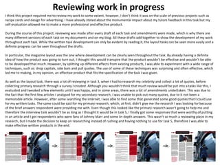 Reviewing work in progress 
I think this project required me to review my work to some extent, however, I don’t think it was on the scale of previous projects such as 
recipe cards and design for advertising. I have already stated about the monumental impact about my tutors feedback in this task but my 
self-evaluation allowed me to make a more professional and effective product. 
During the course of this project, reviewing was made after every draft of each task and amendments were made, which is why there are 
many different versions of each task on my documents and on my blog. All these drafts add together to show the development of my work 
throughout each task. While the written task development can only be evident by reading it, the layout tasks can be seen more easily and a 
definite progress can be seen throughout the drafts. 
In particular, the magazine layout was the one where development can be clearly seen throughout the task. By already having a definite 
idea of how the product was going to turn out, I thought this would transpire that the product wouldn’t be effective and wouldn’t be able 
to be developed that much. However, by splitting up different effects from existing products, I was able to experiment with a wide range of 
techniques, such as: drop capitals, side bars and pull quotes. The use of some of these techniques was surprising and often effective, which 
led me to making, in my opinion, an effective product that fits the specification of the task I was given. 
As well as the layout task, there was a lot of reviewing in task 3, when I had to research my celebrity and collect a lot of quotes, before 
collecting primary research through a survey I created. Although you wouldn’t think that much review would be put into a tasks like this, I 
evaluated and tweaked a few elements until l was happy, and in some areas, there was a lot of amendments undertaken. This was due to 
the fact that the first few articles I analysed for my secondary research, I was unable to pick out many quotes, due to it not been a 
memorable article. However, after some searching the internet, I was able to find some that generated some good quotes that I could use 
for my written tasks. The same could be said for my primary research, which, at first, didn’t give me the research I was looking for because 
of the brief answers respondent were providing me with. Even though this looked like the primary research wasn’t going to help me and 
therefore the interview task wouldn’t be as long as I thought it would be in task 5, I finally got some responses that were worthy of putting 
in an article and I got respondents who were fans of Johnny Marr and some iin depth answers. This wasn’t so much a reviewing piece in my 
research, but I made the decision to keep on researching instead of rushing and having nothing to use for task 5, therefore I was able to 
make effective written products in the end. 
 