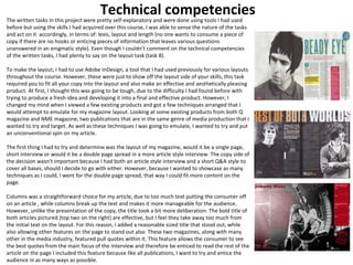 Technical competencies 
The written tasks in this project were pretty self-explanatory and were done using tools I had used 
before but using the skills I had acquired over this course, I was able to sense the nature of the tasks 
and act on it accordingly, in terms of: lexis, layout and length (no one wants to consume a piece of 
copy if there are no hooks or enticing pieces of information that leaves various questions 
unanswered in an enigmatic style). Even though I couldn’t comment on the technical competencies 
of the written tasks, I had plenty to say on the layout task (task 8). 
To make the layout, I had to use Adobe InDesign, a tool that I had used previously for various layouts 
throughout the course. However, these were just to show off the layout side of your skills, this task 
required you to fit all your copy into the layout and also make an effective and aesthetically pleasing 
product. At first, I thought this was going to be tough, due to the difficulty I had found before with 
trying to produce a fresh idea and developing it into a final and effective product. However, I 
changed my mind when I viewed a few existing products and got a few techniques arranged that I 
would attempt to emulate for my magazine layout. Looking at some existing products from both Q 
magazine and NME magazine, two publications that are in the same genre of media production that I 
wanted to try and target. As well as these techniques I was going to emulate, I wanted to try and put 
an unconventional spin on my article. 
The first thing I had to try and determine was the layout of my magazine, would it be a single page, 
short interview or would it be a double page spread in a more article style interview. The copy side of 
the decision wasn’t important because I had both an article style interview and a short Q&A style to 
cover all bases, should I decide to go with either. However, because I wanted to showcase as many 
techniques as I could, I went for the double page spread, that way I could fit more content on the 
page. 
Columns was a straightforward choice for my article, due to too much text putting the consumer off 
on an article , while columns break up the text and makes it more manageable for the audience. 
However, unlike the presentation of the copy, the title took a bit more deliberation. The bold title of 
both articles pictured (top two on the right) are effective, but I feel they take away too much from 
the initial text on the layout. For this reason, I added a reasonable sized title that stood out, while 
also allowing other features on the page to stand out also. These two magazines, along with many 
other in the media industry, featured pull quotes within it. This feature allows the consumer to see 
the best quotes from the main focus of the interview and therefore be enticed to read the rest of the 
article on the page I included this feature because like all publications, I want to try and entice the 
audience in as many ways as possible. 
 