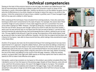 Technical competencies 
Staying on the topic of the previous layouts on the last page, the sidebar was added because I felt 
that all interview pieces should have a sidebar to give the consumer a quick run down of the 
interview in a quick, informative Q&A style. I believe my decision to use the sidebar has given me an 
extra bit of effectiveness to my article, despite me having to reduce the copy on my article in the 
process. I think the compromise of copy to have a sidebar is justified, even if I have managed to get 
both all my copy and a sidebar in other layouts. 
After analysing all the techniques I have emulated from existing products, I have also used some 
techniques which aren’t conventional to this style of layout. For example, the column been fitted 
round the image isn’t very common in music style magazines and isn’t a convention I’ve come 
across when reading Q or NME. However, I thought by doing this, it would separate my articles 
from the rest of them; because even though I want to try and fit in with the rest of the market, I 
want o put my own personal spin on my layout and this was one way of doing it. I carried out this 
technical element by selecting the pen tool and drawing the box in which I wanted to put my text 
into. This was slightly tricky because if I got this wrong, the proportions of the whole layout could 
go wrong and make my layout look ineffective. However, the fact that my original text box been still 
a feature of my layout, I was able to draw around that box, while making a few amendments to give 
it the fitted effect. 
Another of my layouts also had a lot of emulated techniques from existing products but was more 
experimental in it’s approach. Using the sidebar feature, which was done by adding a simple box, I 
also tried to recreate the main feature of a Q article I had found via the internet; the drop capital. 
Traditionally used at the start of a layout, this unconventional feature not only stands out, it looks 
effective too. Produced by typing a letter using the same font as the main copy, before increasing 
the size of this letter and adding it to the centre of the left page. However, unlike the existing 
product, my layout didn’t look right with 100% opacity on the drop capital and I had to reduce the 
opacity to 55% to make it look effective once again. 
Pull quotes, used on two occasions on my layout on this product, was another emulated effect that 
I decided to carry on from the layout on the previous page. Despite all these features, some old and 
some used from the previous layout, this wasn't the biggest change to my layout. The complete 
design had been altered completely and instead of a full page image, it was still a double page 
spread but I only used an image on half of the page, leaving the other half free to house my copy 
and sidebar. 
 