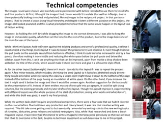 Technical competencies 
The images I used were chosen very carefully and experimented with before I decided to use them for my drafts 
and final products. At first, I thought the images I had chosen wouldn’t translate that well on InDesign, due to 
them potentially looking stretched and pixelated, like my images in the recipe card project. In that particular 
project, I had to create a layout using visual hierarchy and despite it been a different purpose on this project, the 
images still looked pixelated and this is what prompted me to fear that the same would happen in the layout task 
of factual writing. 
However, by holding the shift key while dragging the image to the correct dimensions, I was able to keep the 
image in immaculate quality, which then set the tone fro the rest of the product, due to the image been one of 
the main focuses of the layout. 
While I think my layouts hold their own against the existing products and are of a professional quality, I believe I 
could amend a few things on my layout if I was to repeat the process to try and improve it. Even though I believe 
the pull quote on the example second from bottom is effective, I think it could do to be increased in size by a few 
points, therefore making it more visible and reducing the white space below the pull quote and below the 
sidebar. Apart from this, I can't see anything else that can be improved, apart from maybe a drop shadow been 
added on the title of the article, which would make it stand out more and give it a silhouette style effect. 
As for the other layout (bottom right) there isn’t much I can add to this layout if I was to repeat the process 
again. A few minor tweaks, which includes; shrinking the drop capital so it looks less stretched would be one 
thing I could amended, while increasing the copy by a single point might move it down to the bottom of the page 
instead of the bottom of the page having an inundation of white space. On the other hand, if you increase the 
text it might send it below the image and then it would be uneven again. Another suggestion for the text could 
be the presentation of it. Instead of been endless masses of text split into paragraphs, it could be split using 
columns, like the existing products and my later drafts of my layout. Though this would improve it, experimenting 
with different layouts was the whole purpose of the start of production; seeing what works and what doesn’t, 
and while this draft was good, it wasn’t my final product. 
While the written tasks didn’t require any technical competency, there were a few tasks that we hadn’t covered 
on the course before. Due to it been very production and theory based, it was rare that creative writing was 
required. This did take some getting used to but eventually I amended my writing style to the new writing topics 
of: fanzines, obituaries, press releases and tabloid newspapers. Also, while I had researched and done a bit on 
magazine layout, I have never had the chance to write a magazine interview piece previously so that was an issue 
that I had to overcome in this task, despite no technical equipment as such been new to me in this project. 
 