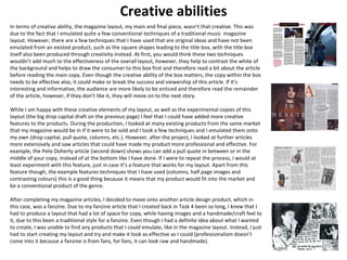 Creative abilities 
In terms of creative ability, the magazine layou t, my main and final piece, wasn’t that creative. This was 
due to the fact that I emulated quite a few conventional techniques of a traditional music magazine 
layout. However, there are a few techniques that I have used that are original ideas and have not been 
emulated from an existed product, such as the square shapes leading to the title box, with the title box 
itself also been produced through creativity instead. At first, you would think these two techniques 
wouldn’t add much to the effectiveness of the overall layout, however, they help to contrast the white of 
the background and helps to draw the consumer to this box first and therefore read a bit about the article 
before reading the main copy. Even though the creative ability of the box matters, the copy within the box 
needs to be effective also, it could make or break the success and viewership of this article. If it’s 
interesting and informative, the audience are more likely to be enticed and therefore read the remainder 
of the article, however, if they don’t like it, they will move on to the next story. 
While I am happy with these creative elements of my layout, as well as the experimental copies of this 
layout (the big drop capital draft on the previous page) I feel that I could have added more creative 
features to the products. During the production, I looked at many existing products from the same market 
that my magazine would be in if it were to be sold and I took a few techniques and I emulated them onto 
my own (drop capital, pull quote, columns, etc.). However, after the project, I looked at further articles 
more extensively and saw articles that could have made my product more professional and effective. For 
example, the Pete Doherty article (second down) shows you can add a pull quote in between or in the 
middle of your copy, instead of at the bottom like I have done. If I were to repeat the process, I would at 
least experiment with this feature, just in case it’s a feature that works for my layout. Apart from this 
feature though, the example features techniques that I have used (columns, half page images and 
contrasting colours) this is a good thing because it means that my product would fit into the market and 
be a conventional product of the genre. 
After completing my magazine articles, I decided to move onto another article design product, which in 
this case, was a fanzine. Due to my fanzine article that I created back in Task 4 been so long, I knew that I 
had to produce a layout that had a lot of space for copy, while having images and a handmade/craft feel to 
it, due to this been a traditional style for a fanzine. Even though I had a definite idea about what I wanted 
to create, I was unable to find any products that I could emulate, like in the magazine layout. Instead, I just 
had to start creating my layout and try and make it look as effective as I could (professionalism doesn’t 
come into it because a fanzine is from fans, for fans, it can look raw and handmade). 
 