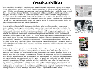 Creative abilities 
After selecting my font, which is creative in itself, it was time to add the titles and the copy to the layout. 
At first, it didn’t quote fit all the text in and I thought I would have to reduce some of my fanzine article to 
make it fit in the frame. However, after extensive experiments and deliberation, I decided to bring the font 
down a few points so it would fit into the frame, despite it not been visible from the InDesign window. I 
thought at this time, it was time to cut the text down but when I put the Adobe file onto presentation 
view, the text was clear and could be easily read. The creativeness continues with the images, which are 
on a slight slant and look like they’ve been stuck on the fanzine and gives it a handmade feel like I wanted. 
The final touch was the labeling of the images that gave the fanzine an extra creative element, due to me 
been unsure on how creative and original my idea was. 
However, while my fanzine fulfills it’s purpose, it still looks quite formal compared to a conventional 
fanzine product. Even though I have included the features I have mentioned, you still get the feeling that 
this article would appear in a magazine, instead of a product that’s given away free. In my opinion, finding 
examples of music fanzines after my production helped me see what could be included to improve my 
product, should I decide to repeat the production of this product. The Ian Curtis fanzine (second down) 
uses a more handmade and drawn approach to a fanzine, which might be nice to experiment with (I could 
write out the fanzine article and stick on images before scanning it onto the computer to give me the 
digital version of the product). Another creative technique I could think about adding is the addition of a 
torn paper effect. While I have the crumpled paper images as my background, which is a creative feature, I 
think a ripped paper effect behind my main copy would make it look more creative and would make it look 
more authentic. 
As the project was starting to draw to an end, I had the chance to have a go at producing the third and 
final layout type; tabloid newspaper. Creating the copy for this layout was difficult enough; I found it 
difficult to use a different lexis for a tabloid consumer, compared to the audience I had been writing for in 
previous tasks. Due to me having a good idea of the features of a tabloid cover, this section didn’t require 
much research. Adding the copy was relatively easy, with me adding the first paragraph and amending it to 
look like the opening to a tabloid article (The first word is in capitals and the first line is in bold). However, 
adding the images proved difficult, due to the fact that if I added the image to be a full page image, the 
text wouldn’t be readable, but if I reduced the size of the image, it wouldn't appeal to the consumer and 
fail as a concept for a tabloid newspaper cover. However, this issue was resolved after some tutor 
feedback given to me allowed me to amend the image on Photoshop and give it a gradient layer, therefore 
allowing the text to fit round the image, which then made it a creative feature of the layout. 
 