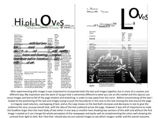 After experimenting with images it was important to incorporate both the text and images together, but in more of a creative and
different way. My inspiration was the work of ray gun that is extremely different to what you see on the market and this layouts can
cause images and text to fall of the page rotation and stretching, in order to stay away from the norm. Before concentrating of the text I
looked at the positioning of the text and images trying to push the boundaries in this case to the text moving the text around the page
in irregular sized columns, overlapping of text, and as the copy moves on the text both increases and decreases in size to give the
audience this very unusual overall look, with the idea of the text scattered across the page. However it was still of importance to make
the headline larger then the main body of text either in one way or another here showing two versions of this with and without the first
image I created as it can change the whole perception of the newspaper and works well at complementing the colors well showing the
contrast from light to dark. But I feel that I should also try out colored images to see which images I prefer and the overall outcome.
 