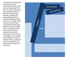 Text
Text
Text
Sub Heading
Image
The placement of these text
and images has been
distorted some what in this
case by staying away from
the norm with a blurred and
obscured design with the
font choice and text box
rotation, and again the
image will be set behind
this text following the path
of this in an ‘s’ shape. When
it comes to what is been
incorporated into the page
design in this case I will be
using a sub heading unlike
some of the others as a
taster of the rest of the
story and in terms of sizing
is a lot bigger. The copy will
also be found in some sort
of order within a number of
columns all of which will
include another part of the
main story.
 