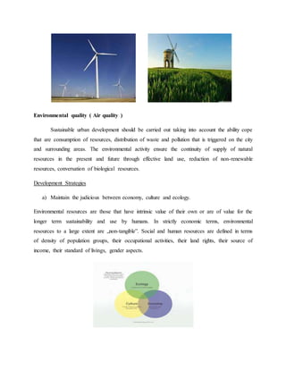 Environmental quality ( Air quality )
Sustainable urban development should be carried out taking into account the ability cope
that are consumption of resources, distribution of waste and pollution that is triggered on the city
and surrounding areas. The environmental activity ensure the continuity of supply of natural
resources in the present and future through effective land use, reduction of non-renewable
resources, conversation of biological resources.
Development Strategies
a) Maintain the judicious between economy, culture and ecology.
Environmental resources are those that have intrinsic value of their own or are of value for the
longer term sustainability and use by humans. In strictly economic terms, environmental
resources to a large extent are „non-tangible”. Social and human resources are defined in terms
of density of population groups, their occupational activities, their land rights, their source of
income, their standard of livings, gender aspects.
 