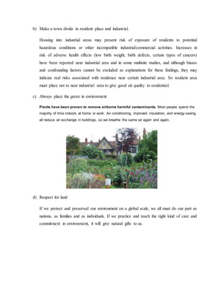 b) Make a town divide in resident place and industrial.
Housing into industrial areas may present risk of exposure of residents to potential
hazardous conditions or other incompatible industrial/commercial activities. Increases in
risk of adverse health effects (low birth weight, birth defects, certain types of cancers)
have been reported near industrial area and in some multisite studies, and although biases
and confounding factors cannot be excluded as explanations for these findings, they may
indicate real risks associated with residence near certain industrial area. So resident area
must place not to near industrial area to give good air quality to residential.
c) Always place the green in environment
Plants have been proven to remove airborne harmful contaminants. Most people spend the
majority of time indoors at home or work. Air conditioning, improved insulation, and energy-saving
all reduce air exchange in buildings, so we breathe the same air again and again.
d) Respect for land
If we protect and preserved our environment on a global scale, we all must do our part as
nations, as families and as individuals. If we practice and teach the right kind of care and
commitment in environment, it will give natural gifts to us.
 