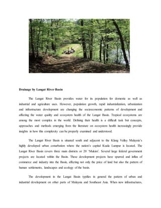 Drainage by Langat River Basin
The Langat River Basin provides water for its population for domestic as well as
industrial and agriculture uses. However, population growth, rapid industrialization, urbanization
and infrastructure development are changing the socioeconomic patterns of development and
affecting the water quality and ecosystem health of the Langat Basin. Tropical ecosystems are
among the most complex in the world. Defining their health is a difficult task but concepts,
approaches and methods emerging from the literature on ecosystem health increasingly provide
insights in how this complexity can be properly examined and understood.
The Langat River Basin is situated south and adjacent to the Klang Valley Malaysia’s
highly developed urban conurbation where the nation’s capital Kuala Lumpur is located. The
Langat River Basin covers three main districts or 20 ‘Mukim’. Several large federal government
projects are located within the Basin. These development projects have spurred and influx of
commerce and industry into the Basin, affecting not only the price of land but also the pattern of
human settlements, landscapes and ecology of the basin.
The development in the Langat Basin typifies in general the pattern of urban and
industrial development on other parts of Malaysia and Southeast Asia. When new infrastructures,
 
