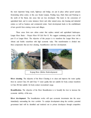 the most important being roads, highways and bridge, are put in place urban sprawl spreads
fromexisting urban center, in this case Kuala Lumpur, Petaling Jaya, Shah Alam and Puchong to
the north of the Basin, into areas that are less developed. This leads to the conversion of
agricultural land, and in some instances forest and other natural areas, into housing and industrial
estates as well as business and commercial center. Such development leads to the establishment
of new growth from existing towns and villages.
These areas form new urban center that replace natural and agricultural landscapes.
Langat River Basin – Project River Of Life Part II. We suggest continuing project river of life
part II at Langat River. The objective of this project is to transform the Langat River into a
vibrant and livable waterfront with high economic value. This transformation is divided into
three components that are river cleaning, beautification and river development.
River cleaning. The objective of the River Cleaning is to clean and improve the water quality
from its current Class III until Class V water quality that not suitable for body contact transform
to Class IIb that suitable for body contact recreational usage.
Beautification. The objective of the River Beautification is to beautify the river to increase the
economic viability of the area.
River development. The beautification works will spur economic investments into the areas
immediately surrounding the river corridor. To catalyst development along the corridor, potential
government land will be identified and tendered out to private developers through competitive
Kajang River (Before Redevelopment)
 