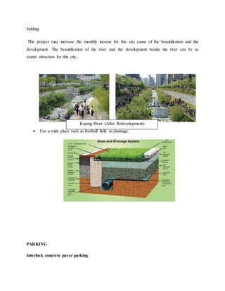 bidding.
This project may increase the monthly income for this city cause of the beautification and the
development. The beautification of the river and the development beside the river can be as
tourist attraction for this city.
 Use a wide place such as football field as drainage.
PARKING
Interlock concrete paver parking
Kajang River (After Redevelopment)
 