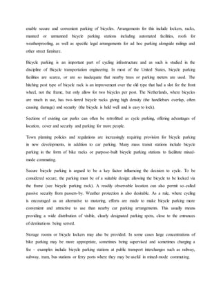 enable secure and convenient parking of bicycles. Arrangements for this include lockers, racks,
manned or unmanned bicycle parking stations including automated facilities, roofs for
weatherproofing, as well as specific legal arrangements for ad hoc parking alongside railings and
other street furniture.
Bicycle parking is an important part of cycling infrastructure and as such is studied in the
discipline of Bicycle transportation engineering. In most of the United States, bicycle parking
facilities are scarce, or are so inadequate that nearby trees or parking meters are used. The
hitching post type of bicycle rack is an improvement over the old type that had a slot for the front
wheel, not the frame, but only allow for two bicycles per post. The Netherlands, where bicycles
are much in use, has two-tiered bicycle racks giving high density (the handlebars overlap, often
causing damage) and security (the bicycle is held well and is easy to lock).
Sections of existing car parks can often be retrofitted as cycle parking, offering advantages of
location, cover and security and parking for more people.
Town planning policies and regulations are increasingly requiring provision for bicycle parking
in new developments, in addition to car parking. Many mass transit stations include bicycle
parking in the form of bike racks or purpose-built bicycle parking stations to facilitate mixed-
mode commuting.
Secure bicycle parking is argued to be a key factor influencing the decision to cycle. To be
considered secure, the parking must be of a suitable design: allowing the bicycle to be locked via
the frame (see bicycle parking rack). A readily observable location can also permit so-called
passive security from passers-by. Weather protection is also desirable. As a rule, where cycling
is encouraged as an alternative to motoring, efforts are made to make bicycle parking more
convenient and attractive to use than nearby car parking arrangements. This usually means
providing a wide distribution of visible, clearly designated parking spots, close to the entrances
of destinations being served.
Storage rooms or bicycle lockers may also be provided. In some cases large concentrations of
bike parking may be more appropriate, sometimes being supervised and sometimes charging a
fee - examples include bicycle parking stations at public transport interchanges such as railway,
subway, tram, bus stations or ferry ports where they may be useful in mixed-mode commuting.
 