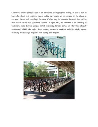 Conversely, where cycling is seen as an unwelcome or inappropriate activity, or due to lack of
knowledge about best practices, bicycle parking may simply not be provided or else placed at
awkward, distant, and out-of-sight locations. Cyclists may be expressly forbidden from parking
their bicycles at the most convenient locations. In April 2007, the authorities at the University of
California's Santa Barbara campus started confiscating bicycles parked at other than (allegedly
inconvenient) official bike racks. Some property owners or municipal authorities display signage
on fencing to discourage bicyclists from locking their bicycles.
 