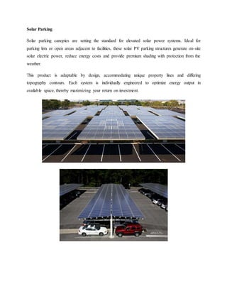 Solar Parking
Solar parking canopies are setting the standard for elevated solar power systems. Ideal for
parking lots or open areas adjacent to facilities, these solar PV parking structures generate on-site
solar electric power, reduce energy costs and provide premium shading with protection from the
weather.
This product is adaptable by design, accommodating unique property lines and differing
topography contours. Each system is individually engineered to optimize energy output in
available space, thereby maximizing your return on investment.
 
