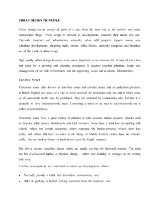 URBAN DESIGN PRINCIPLE
Urban design occurs across all parts of a city, from the inner city to the suburbs and outer
metropolitan fringe. Urban design is relevant to developments, whatever their nature and size.
City-wide transport and infrastructure networks, urban infill projects, regional towns, new
suburban developments, shopping malls, streets, office blocks, university campuses and hospitals
are all the result of urban design.
High quality urban design becomes even more important as we increase the density of our cities
and cater for a growing and changing population. It requires excellent planning, design and
management of our built environment and the supporting social and economic infrastructure.
Car-Free Street
Pedestrian zones (also known as auto-free zones and car-free zones, and as pedestrian precincts
in British English) are areas of a city or town reserved for pedestrian-only use and in which some
or all automobile traffic may be prohibited. They are instituted by communities who feel that it is
desirable to have pedestrian-only areas. Converting a street or an area to pedestrian-only use is
called pedestrianisation.
Pedestrian zones have a great variety of attitudes or rules towards human-powered vehicles such
as bicycles, inline skates, skateboards and kick scooters. Some have a total ban on anything with
wheels, others ban certain categories, others segregate the human-powered wheels from foot
traffic, and others still have no rules at all. Many of Middle Eastern casbas have no wheeled
traffic, but use donkey-driven or hand-driven carts for freight transport.
The above section describes places which are mainly car-free for historical reasons. The term
car-free development implies a physical change - either new building or changes to an existing
built area.
Car-free developments are residential or mixed use developments which:
 Normally provide a traffic free immediate environment, and:
 Offer no parking or limited parking separated from the residence, and:
 