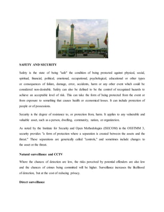 SAFETY AND SECURITY
Safety is the state of being "safe" the condition of being protected against physical, social,
spiritual, financial, political, emotional, occupational, psychological, educational or other types
or consequences of failure, damage, error, accidents, harm or any other event which could be
considered non-desirable. Safety can also be defined to be the control of recognized hazards to
achieve an acceptable level of risk. This can take the form of being protected from the event or
from exposure to something that causes health or economical losses. It can include protection of
people or of possessions.
Security is the degree of resistance to, or protection from, harm. It applies to any vulnerable and
valuable asset, such as a person, dwelling, community, nation, or organization.
As noted by the Institute for Security and Open Methodologies (ISECOM) in the OSSTMM 3,
security provides "a form of protection where a separation is created between the assets and the
threat." These separations are generically called "controls," and sometimes include changes to
the asset or the threat.
Natural surveillance and CCTV
Where the chances of detection are low, the risks perceived by potential offenders are also low
and the chances of crimes being committed will be higher. Surveillance increases the likelihood
of detection, but at the cost of reducing privacy.
Direct surveillance
 