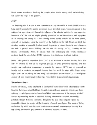 Direct manned surveillance, involving for example police patrols, security staff, and wardening
falls outside the scope of this guidance.
CCTV
The increasing use of Closed Circuit Television (CCTV) surveillance in urban centres which is
being actively promoted by central government raises important issues, which are relevant to this
guidance but also extend well beyond the influence of the planning authority. In most cases, the
installation of CCTV will not require planning permission, but the installation of such equipment
on or affecting the setting of a listed building would require consent. In our town centres,
especially in Lymington where the majority of the buildings in the High Street are listed, this
therefore provides a reasonable level of control. In practice, a balance has to be struck between
the need to protect historic buildings and the need for security. PPG15, “Planning and the
Historic Environment”, Annex C advises that only undamaging and visually unobtrusive
positions should be agreed where CCTV equipment is to be attached to a listed building.
Home Office guidance emphasises that CCTV is by no means a universal solution, that it will
only be effective as part of an integrated package of crime prevention measures, and that
sensitive and professional management is essential for success. CCTV can be perceived as
intrusive and a restriction on personal freedom; there is a need for wider public debate on the
impact of CCTV on privacy and civil liberty. It is anticipated that the use of CCTV in the public
domain will only be appropriate within New Forest District in exceptional circumstances.
Natural surveillance
Natural surveillance, on the other hand, is a cornerstone in the achievement of community safety.
Ensuring that spaces around buildings, footpath routes and open spaces are open to view from
adjoining occupied properties and/ or well-trafficked routes can assist in discouraging criminal
activity, by increasing the risk of detection, reducing opportunities for crime and making
potential offenders feel more vulnerable. The greater the level of use of public spaces by
responsible citizens, the greater will be the degree of natural surveillance. This is one of the key
mechanisms by which attracting more people to use communal spaces through investing in a
high quality environment pays dividends in a reduced incidence of crime.
 