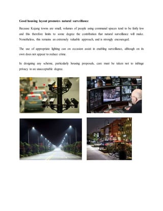 Good housing layout promotes natural surveillance
Because Kajang towns are small, volumes of people using communal spaces tend to be fairly low
and this therefore limits to some degree the contribution that natural surveillance will make.
Nonetheless, this remains an extremely valuable approach, and is strongly encouraged.
The use of appropriate lighting can on occasion assist in enabling surveillance, although on its
own does not appear to reduce crime.
In designing any scheme, particularly housing proposals, care must be taken not to infringe
privacy to an unacceptable degree.
 
