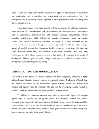 ensure a safe and healthy environment. Education also improved with increases in the literacy
rate, participation rates at pre-school and tertiary levels and the teacher-student ratio. The
participation rate in secondary schools registered a mixed performance while the tertiary level
showed an improvement.
These improvements were made possible with the construction of additional classrooms,
which improved the class-classroom ratio; implementation of educational support programmes
such as scholarships, textbook-on-loans and financial assistance; implementation of the
centralised school system, which facilitated the provision of adequate teaching and learning
facilities. The expansion of existing universities, the setting up of new universities and the
provision of financial assistance through the National Higher Education Fund, enabled a larger
number of qualified students from low-income families to gain access to higher education, and
further increased student intake and enrolment in the public universities. Also, save living
environment, provide a clean, pleasant to access to high quality will be included in the quality of
development. Different types of public transport also can be considered to have a better
development such as BRT system and cycling.
INTEGRATING TRANSPORT AND DEVELOPMENT
The increase in the number of vehicles contributed to traffic congestion, particularly in highly
urbanized areas. Integrated transport planning is concerned with the development of broad plans
that address all aspects of the transportation system including benefits and impacts from
transport and impacts within the community. This plan sets the broad policy agenda required to
establish continuous improvement towards a sustainable transport system.
To address the congestion, measures were taken to continuously improve the transport
system, with an emphasis on making the system more integrated, efficient and reliable.
Commuter is the main modes of transportation to the Kuala Lumpur city, so the station should be
located nearer to the city so that the user would not have the problems to go to the station.
Besides, the school authorities should provide a traffic guard in front of the school during peak
hour to make sure the safety of the school children.
 