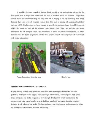 If possible, the town council of Kajang should provide a bus station in the city so that the
bus would have a proper bus station and the level of services would be increased. Proper bus
station should be constructed along the way from out of Kajang to the city especially from Bangi
because there are a lot of potential visitors from here due to existing of educational institution
such as UKM. Furthermore, we have planned to provide the exclusive lanes for public transport
which the buses or taxi will be separate with private cars. Then, we will give the better
information for all transport users, the pedestrians in public or private transportation, to allow
them to make the better judgements. Traffic flows can be smooth and congestion will be reduced
with better information.
Proper bus station along the way Bicycle lane
MINIMUM ENVIRONMENTAL IMPACT
Kajang already exhibit many problems associated with unmanaged urbanization such as
pollution, inadequate water supply, weak sewerage infrastructure, waste disposal, high crime
rates, foreigners and traffic congestion. Even though development of city can increase the
economy and bring many benefits to us in facilities way but if we ignore about the negative
impacts, it will affect on our health. We have to balance the development and environment when
we develop our city to make it sustain and healthy.
 