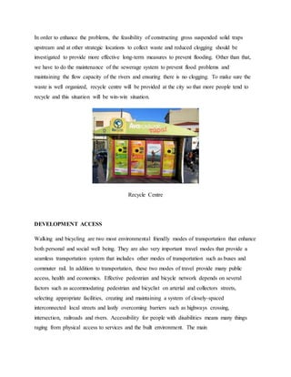 In order to enhance the problems, the feasibility of constructing gross suspended solid traps
upstream and at other strategic locations to collect waste and reduced clogging should be
investigated to provide more effective long-term measures to prevent flooding. Other than that,
we have to do the maintenance of the sewerage system to prevent flood problems and
maintaining the flow capacity of the rivers and ensuring there is no clogging. To make sure the
waste is well organized, recycle centre will be provided at the city so that more people tend to
recycle and this situation will be win-win situation.
Recycle Centre
DEVELOPMENT ACCESS
Walking and bicycling are two most environmental friendly modes of transportation that enhance
both personal and social well being. They are also very important travel modes that provide a
seamless transportation system that includes other modes of transportation such as buses and
commuter rail. In addition to transportation, these two modes of travel provide many public
access, health and economics. Effective pedestrian and bicycle network depends on several
factors such as accommodating pedestrian and bicyclist on arterial and collectors streets,
selecting appropriate facilities, creating and maintaining a system of closely-spaced
interconnected local streets and lastly overcoming barriers such as highways crossing,
intersection, railroads and rivers. Accessibility for people with disabilities means many things
raging from physical access to services and the built environment. The main
 