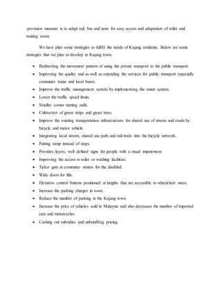 provision measure is to adapt rail, bus and taxis for easy access and adaptation of toilet and
waiting room.
We have plan some strategies to fulfill the needs of Kajang residents. Below are some
strategies that we plan to develop in Kajang town.
 Redirecting the movement pattern of using the private transport to the public transport.
 Improving the quality and as well as extending the services for public transport especially
commuter trains and local buses.
 Improve the traffic management system by implementing the smart system.
 Lower the traffic speed limits.
 Smaller corner turning radii.
 Cultivation of green strips and green trees.
 Improve the existing transportation infrastructure for shared use of streets and roads by
bicycle and motor vehicle.
 Integrating local streets, shared use path and rail-trails into the bicycle network.
 Putting ramp instead of steps.
 Provides layers, well defined signs for people with a visual impairment.
 Improving the access to toilet or washing facilities.
 Ticker gate at commuter station for the disabled.
 Wide doors for lifts.
 Elevators control buttons positioned at heights that are accessible to wheelchair users.
 Increase the parking charges in town.
 Reduce the number of parking in the Kajang town.
 Increase the price of vehicles sold in Malaysia and also decreases the number of imported
cars and motorcycles.
 Cashing out subsidies and unbundling pricing.
 