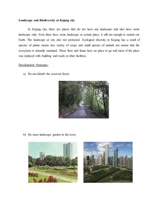 Landscape and Biodiversity at Kajang city
In Kajang city, there are places that do not have any landscape and also have some
landscape only. Even there have some landscape at certain place, it still not enough to sustain our
Earth. The landscape at city also not protected. Ecological diversity in Kajang has a small of
species of plants means less variety of crops and small species of animals not ensure that the
ecosystem is naturally sustained. These flora and fauna have no place to go and most of the place
was replaced with building and roads or other facilities.
Development Strategies:
a) Do not disturb the reserved forest
b) Do more landscape garden in the town.
 