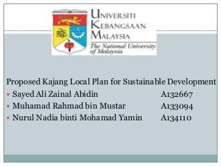 Proposed Kajang Local Plan for Sustainable Development
 Sayed Ali Zainal Abidin A132667
 Muhamad Rahmad bin Mustar A133094
 Nurul Nadia binti Mohamad Yamin A134110
 