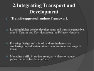 2.Integrating Transport and
Development
a) Transit-supported landuse Framework
 Locating higher density developments and transits supportive
uses in Centres and Corridors along the Primary Network
 Ensuring Design and mix of land use in these areas
emphasing on pedestrian oriented environment and support
transit
 Managing traffic in station areas,particulary to reduce
pedestrian or vehicular conflicts
 