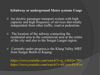 b)Subway or underground Metro systems Usage
 An electric passanger transport system with high
capacity and high frequency of services that totally
independent from other traffic, road or pedestrian
 The location of the subway connecting the
residential area to the commercial area at the centre
of the city and also to the Sungai Langat region.
 Currently under progress,is the Klang Valley MRT
from Sungai Buloh to Kajang.
https://www.youtube.com/watch?v=g_tAhEjw7WI
https://www.youtube.com/watch?v=bUyourDcWzw
 