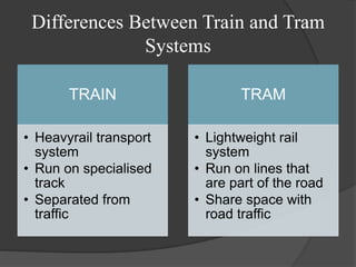 Differences Between Train and Tram
Systems
TRAIN
• Heavyrail transport
system
• Run on specialised
track
• Separated from
traffic
TRAM
• Lightweight rail
system
• Run on lines that
are part of the road
• Share space with
road traffic
 