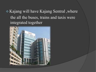  Kajang will have Kajang Sentral ,where
the all the buses, trains and taxis were
integrated together
 
